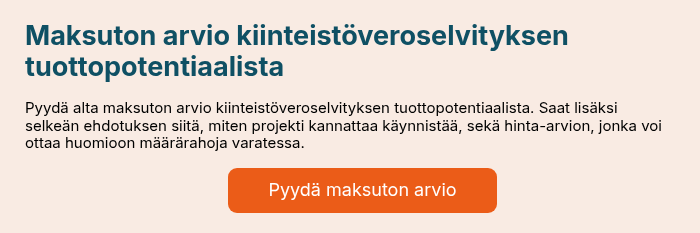 Maksuton arvio selvityksen tuottopotentiaalista &nbsp; Varaa alta maksuton asiantuntijamme arvio kiinteist&ouml;veroselvityksen tuottopotentiaalista sek&auml; selke&auml;n ehdotuksen, miten projekti kannattaa k&auml;ynnist&auml;&auml;. Saatte lis&auml;ksi hinta-arvion, jonka voi ottaa huomioon m&auml;&auml;r&auml;rahoja varatessa. &nbsp;
