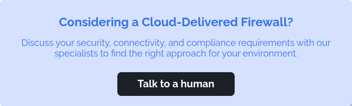 Considering a Cloud-Delivered Firewall? &nbsp; Discuss your security, connectivity, and compliance requirements with our specialists to find the right approach for your environment. &nbsp;