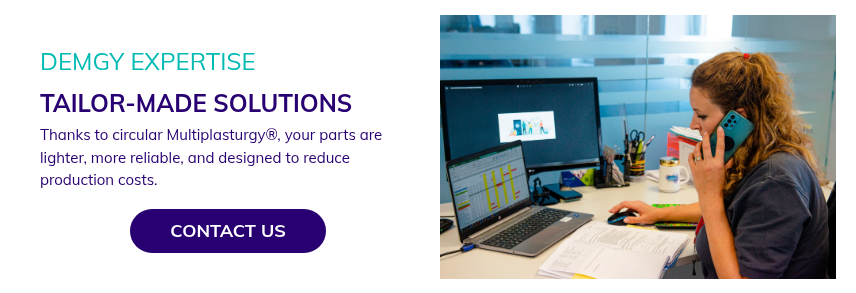 DEMGY EXPERTISE TAILOR-MADE SOLUTIONS Thanks to circular Multiplasturgy®, your parts are lighter, more reliable, and designed to reduce production costs.  