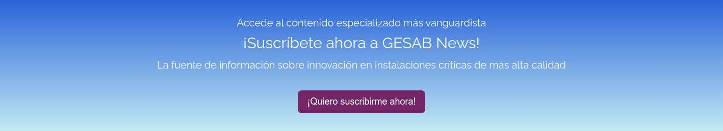   Accede al contenido especializado más vanguardista   ¡Suscríbete ahora a GESAB News!   La fuente de información sobre innovación en instalaciones críticas de más alta calidad  