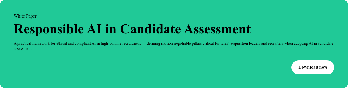 White Paper  Responsible AI in Candidate Assessment  A practical framework for ethical and compliant AI in high-volume recruitment  — defining six non-negotiable pillars critical for talent acquisition leaders  and recruiters when adopting AI in candidate assessment. Download now