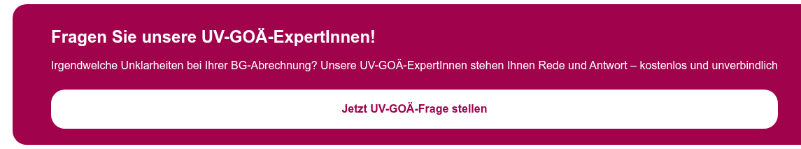 Fragen Sie unsere UV-GOÄ-ExpertInnen!   Irgendwelche Unklarheiten bei Ihrer BG-Abrechnung? Unsere UV-GOÄ-ExpertInnen  stehen Ihnen Rede und Antwort – kostenlos und unverbindlich  Jetzt UV-GOÄ-Frage stellen