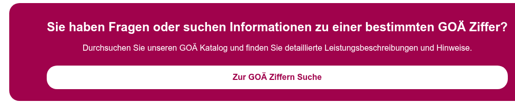 Sie haben Fragen oder suchen Informationen zu einer bestimmten GOÄ Ziffer?   Durchsuchen Sie unseren GOÄ Katalog und finden Sie detaillierte  Leistungsbeschreibungen und Hinweise.  Zur GOÄ Ziffern Suche