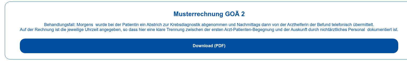 Musterrechnung GOÄ 2   Behandlungsfall: Morgens &nbsp;wurde bei der Patientin ein Abstrich zur  Krebsdiagnostik abgenommen und Nachmittags dann von der Arzthelferin der Befund  telefonisch übermittelt. Auf der Rechnung ist die jeweilige Uhrzeit angegeben, so dass hier eine klare  Trennung zwischen der ersten Arzt-Patienten-Begegnung und der Auskunft durch  nichtärztliches Personal &nbsp;dokumentiert ist.  Download (PDF)