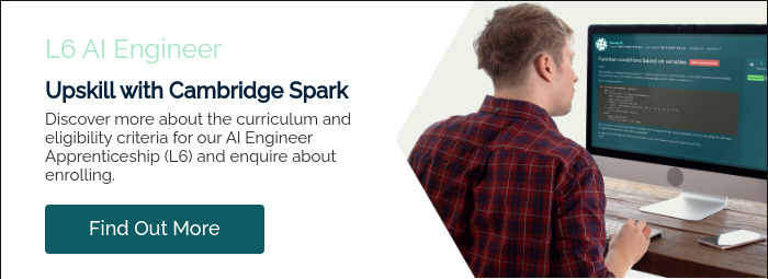 L6 AI Engineer Upskill with Cambridge Spark Discover more about the curriculum and eligibility criteria for our AI Engineer Apprenticeship (L6) and enquire about enrolling.  
