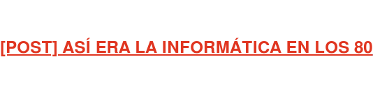 [POST] ASÍ ERA LA INFORMÁTICA EN LOS 80