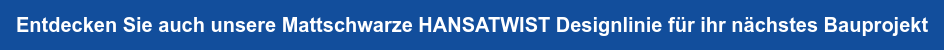 Entdecken Sie auch unsere Mattschwarze HANSATWIST Designlinie für ihr nächstes  Bauprojekt