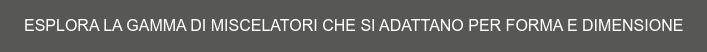 ESPLORA LA GAMMA DI MISCELATORI CHE SI ADATTANO PER FORMA E DIMENSIONE
