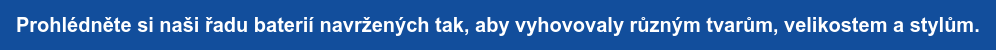 Prohlédněte si naši řadu baterií navržených tak, aby vyhovovaly různým tvarům,  velikostem a stylům.