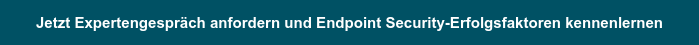 Jetzt Expertengespräch anfordern und Endpoint Security-Erfolgsfaktoren kennenlernen