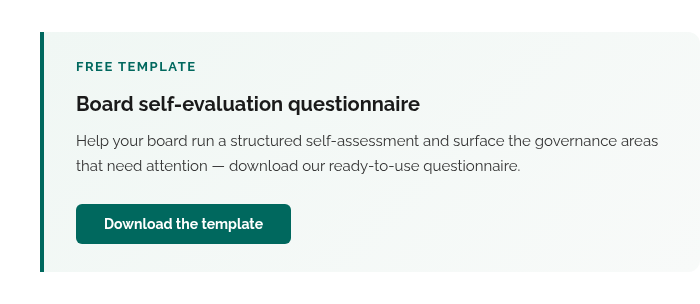 Free template Board self-evaluation questionnaire Help your board run a structured self-assessment and surface the governance areas that need attention — download our ready-to-use questionnaire. Download the template