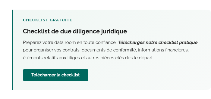 CHECKLIST GRATUITE Checklist de due diligence juridique Préparez votre data room en toute confiance. Téléchargez notre checklist pratique pour organiser vos contrats, documents de conformité, informations financières, éléments relatifs aux litiges et autres pièces clés dès le départ. Télécharger la checklist