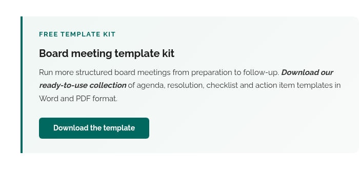 FREE TEMPLATE KIT Board meeting template kit Run more structured board meetings from preparation to follow-up. Download our ready-to-use collection of agenda, resolution, checklist and action item templates in Word and PDF format. Download the template