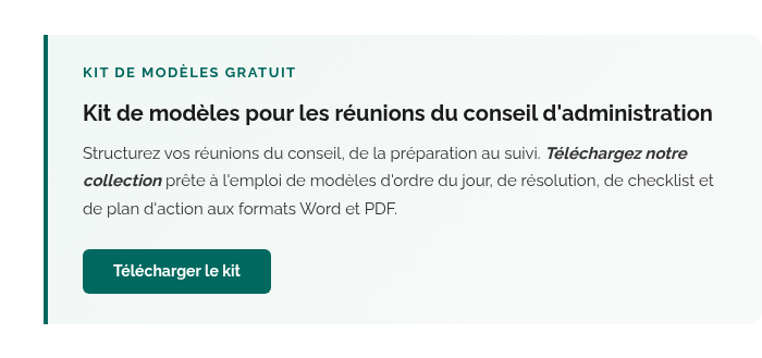 KIT DE MODÈLES GRATUIT Kit de modèles pour les réunions du conseil d'administration Structurez vos réunions du conseil, de la préparation au suivi. Téléchargez notre collection prête à l'emploi de modèles d'ordre du jour, de résolution, de checklist et de plan d'action aux formats Word et PDF. Télécharger le kit