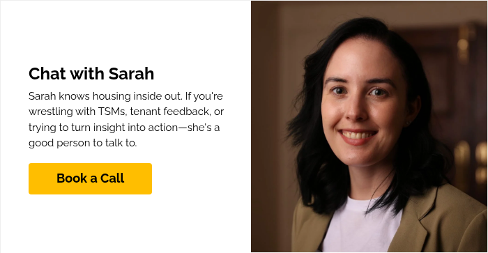 Chat with Sarah Sarah knows housing inside out. If you're wrestling with TSMs, tenant feedback, or trying to turn insight into action—she's a good person to talk to.&nbsp; &nbsp;