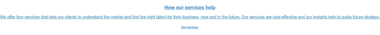 How our services help  We offer four services that help our clients to understand the market and find  the right talent for their business, now and in the future. Our services are  cost-effective and our insights help to guide future strategy. Our services&nbsp;