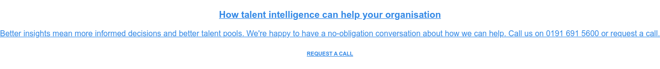 How talent intelligence can help your organisation  Better insights mean more informed decisions and better talent pools. We're  happy to have a no-obligation conversation about how we can help. Call us on  0191 691 5600 or request a call. REQUEST A CALL