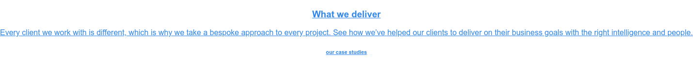 What we deliver  Every client we work with is different, which is why we take a bespoke  approach to every project. See how we’ve helped our clients to deliver on their  business goals with the right intelligence and people. our case studies