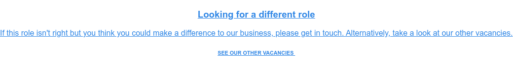 Looking for a different role  If this role isn't right but you think you could make a difference to our  business, please get in touch. Alternatively, take a look at our other  vacancies. SEE OUR OTHER VACANCIES&nbsp;