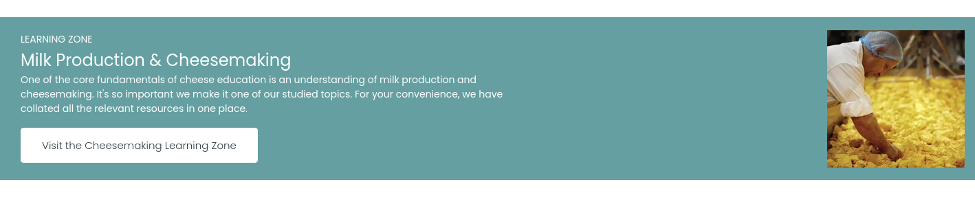 LEARNING ZONE Milk Production & Cheesemaking One of the core fundamentals of cheese education is an understanding of milk production and cheesemaking. It's so important we make it one of our studied topics. For your convenience, we have collated all the relevant resources in one place. &nbsp;