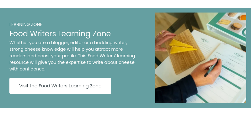 LEARNING ZONE Food Writers Learning Zone Whether you are a blogger, editor or a budding writer, strong cheese knowledge will help you attract more readers and boost your profile. This Food Writers&rsquo; learning resource will give you the expertise to write about cheese with confidence.&nbsp; &nbsp;