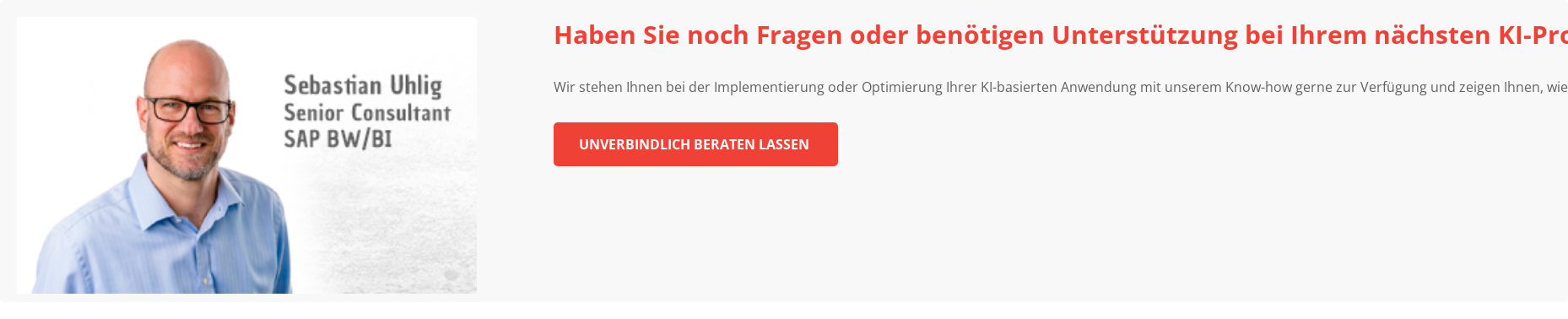 Haben Sie noch Fragen oder benötigen Unterstützung bei Ihrem nächsten  KI-Projekt? &nbsp; Wir stehen Ihnen bei der Implementierung oder Optimierung Ihrer  KI-basierten Anwendung mit unserem Know-how gerne zur Verfügung und zeigen  Ihnen, wie Machine Learning einen Mehrwert für Sie und Ihr Unternehmen  generieren kann. &nbsp; Unverbindlich beraten lassen&nbsp; &nbsp;