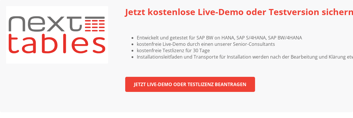 Jetzt kostenlose Live-Demo oder Testversion sichern * Entwickelt und getestet für SAP BW on HANA, SAP S/4HANA, SAP BW/4HANA * kostenfreie Live-Demo durch einen unserer Senior-Consultants * kostenfreie Testlizenz für 30 Tage * Installationsleitfaden und Transporte für Installation werden nach der Bearbeitung und Klärung etwaiger Rückfragen zur Verfügung gestellt Jetzt Live-Demo oder Testlizenz beantragen