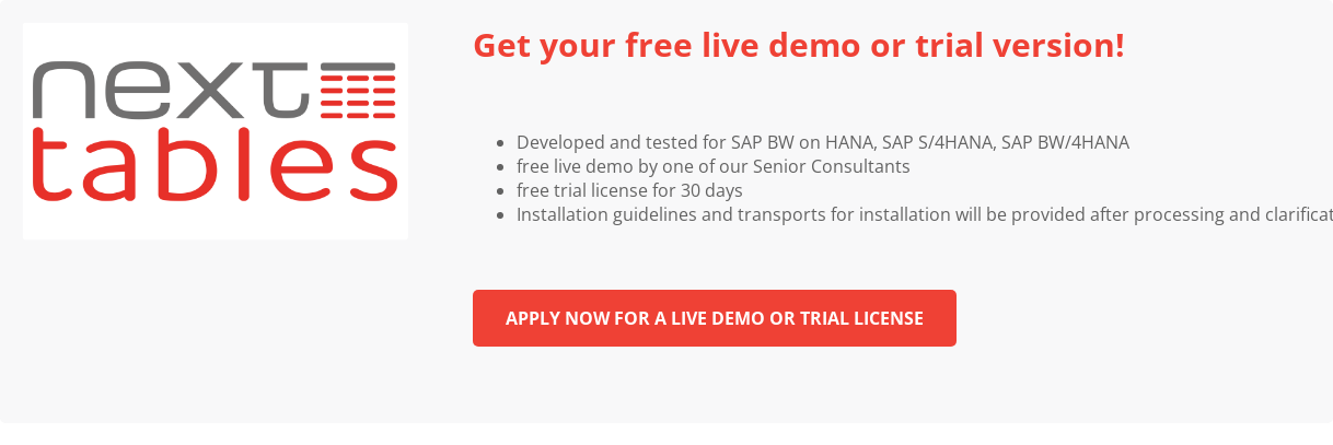 Get your free live demo or trial version! &nbsp;   * Developed and tested for SAP BW on HANA, SAP S/4HANA, SAP BW/4HANA   * free live demo by one of our Senior Consultants   * free trial license for 30 days   * Installation guidelines and transports for installation will be provided  after processing and clarification of any queries &nbsp; Apply now for a live demo  or trial license &nbsp; &nbsp;