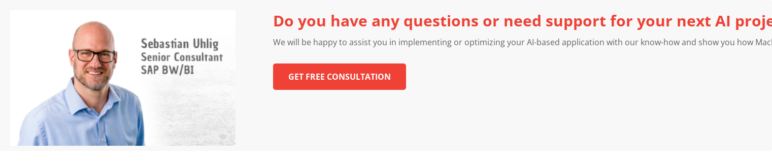 Do you have any questions or need support for your next AI project? &nbsp; We will be happy to assist you in implementing or optimizing your AI-based  application with our know-how and show you how Machine Learning can provide  added value for you and your company. &nbsp; Get free consultation &nbsp;
