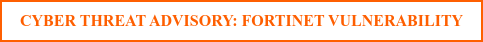CYBER THREAT ADVISORY: FORTINET VULNERABILITY