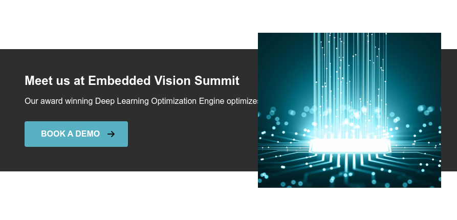 Meet us at Embedded Vision Summit Our award winning Deep Learning Optimization Engine optimizes your Deep Learning model for deployment BOOK A DEMO