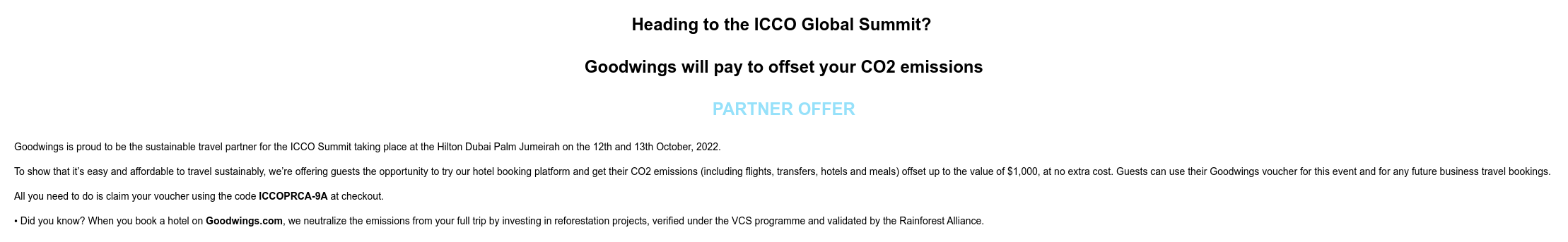 Heading to the ICCO Global Summit? Goodwings will pay to offset your CO2 emissions PARTNER OFFER Goodwings is proud to be the sustainable travel partner for the ICCO Summit taking place at the Hilton Dubai Palm Jumeirah on the 12th and 13th October, 2022. To show that it’s easy and affordable to travel sustainably, we’re offering guests the opportunity to try our hotel booking platform and get their CO2 emissions (including flights, transfers, hotels and meals) offset up to the value of $1,000, at no extra cost. Guests can use their Goodwings voucher for this event and for any future business travel bookings. All you need to do is claim your voucher using the code ICCOPRCA-9A at checkout. • Did you know? When you book a hotel on Goodwings.com, we neutralize the emissions from your full trip by investing in reforestation projects, verified under the VCS programme and validated by the Rainforest Alliance.