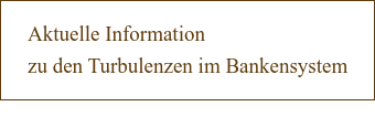 Aktuelle Information  zu den Turbulenzen im Bankensystem