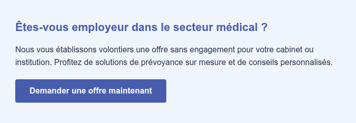 Êtes-vous employeur dans le secteur médical ? Nous vous établissons volontiers une offre sans engagement pour votre cabinet ou institution. Profitez de solutions de prévoyance sur mesure et de conseils personnalisés.