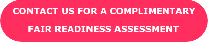 CONTACT US FOR A COMPLIMENTARY  FAIR READINESS ASSESSMENT 
